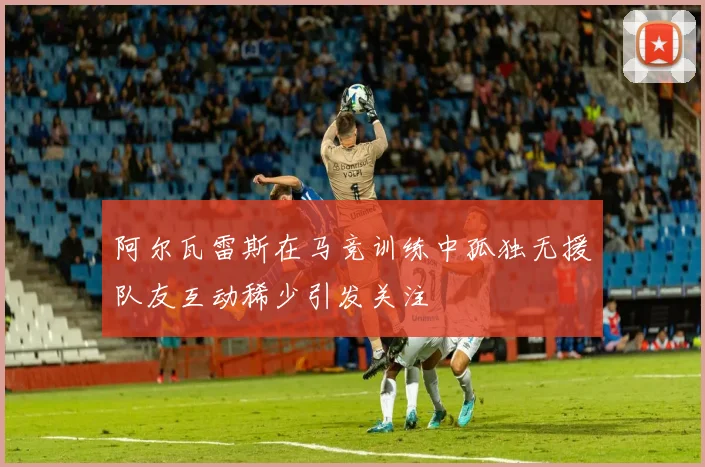 阿尔瓦雷斯在马竞训练中孤独无援队友互动稀少引发关注