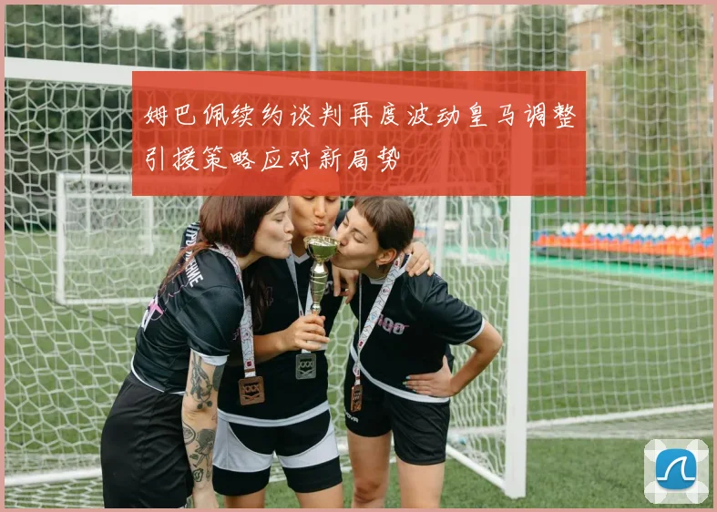 姆巴佩续约谈判再度波动皇马调整引援策略应对新局势