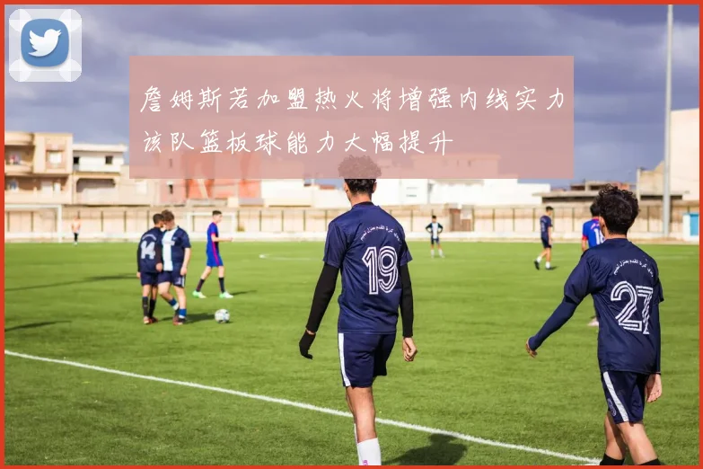 詹姆斯若加盟热火将增强内线实力该队篮板球能力大幅提升